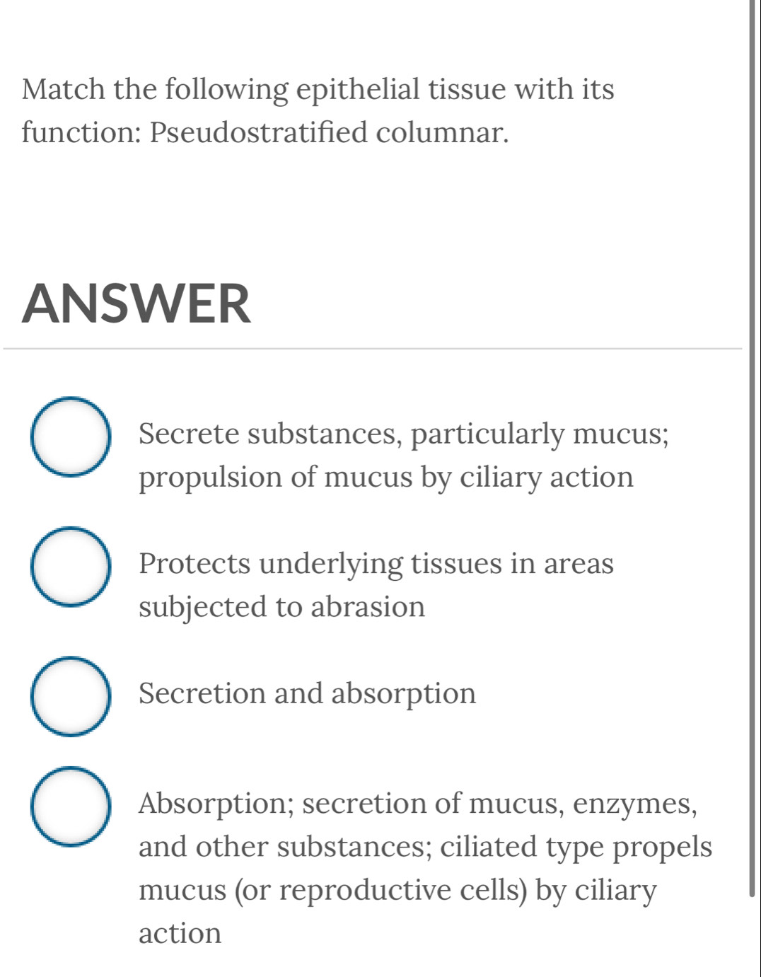 Match the following epithelial tissue with its
function: Pseudostratified columnar.
ANSWER
Secrete substances, particularly mucus;
propulsion of mucus by ciliary action
Protects underlying tissues in areas
subjected to abrasion
Secretion and absorption
Absorption; secretion of mucus, enzymes,
and other substances; ciliated type propels
mucus (or reproductive cells) by ciliary
action