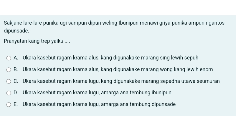 Sakjane lare-lare punika ugi sampun dipun weling Ibunipun menawi griya punika ampun ngantos
dipunsade.
Pranyatan kang trep yaiku ....
A. Ukara kasebut ragam krama alus, kang digunakake marang sing lewih sepuh
B. Ukara kasebut ragam krama alus, kang digunakake marang wong kang lewih enom
C. Ukara kasebut ragam krama lugu, kang digunakake marang sepadha utawa seumuran
D. Ukara kasebut ragam krama lugu, amarga ana tembung ibunipun
E. Ukara kasebut ragam krama lugu, amarga ana tembung dipunsade