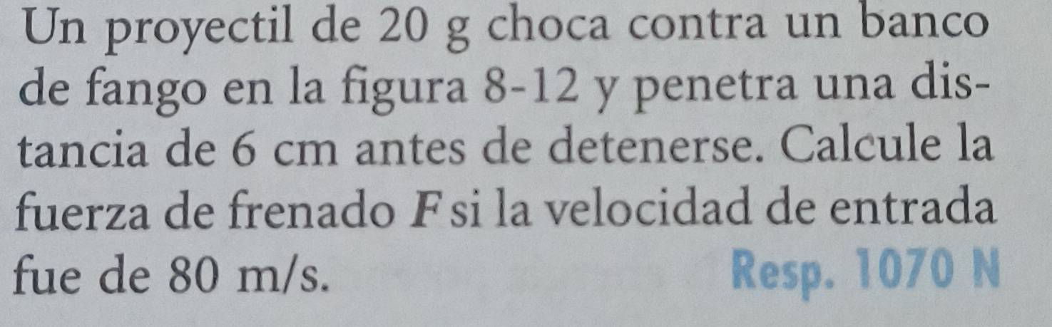 Un proyectil de 20 g choca contra un banco 
de fango en la figura 8-12 y penetra una dis- 
tancia de 6 cm antes de detenerse. Calcule la 
fuerza de frenado Fsi la velocidad de entrada 
fue de 80 m/s. Resp. 1070 N