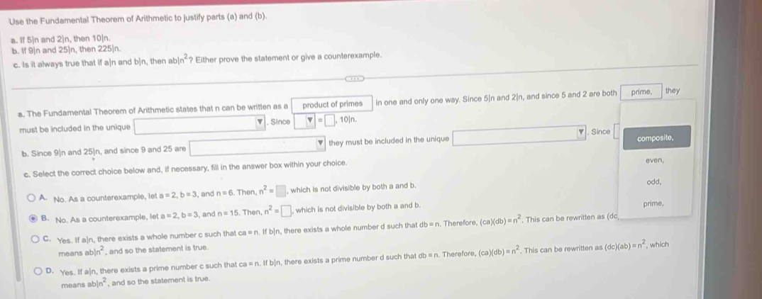 Use the Fundamental Theorem of Arithmetic to justify parts (a) and (b).
a. If 5|n and 2]n, then 10|n.
b. If 9|n and 25|n, then 225|n.
c. Is it always true that if a|n and b|n, then abln^2 Either prove the statement or give a counterexample.
a. The Fundamental Theorem of Arithmetic states that n can be written as a product of primes in one and only one way. Since 5|n and 2[n, and since 5 and 2 are both prime, they
must be included in the unique . Since □ =□ ,10in. 
, Since
b. Since 9|n and 25|n, and since 9 and 25 are they must be included in the unique
composite,
c. Select the correct choice below and, if necessary, fill in the answer box within your choice.
even,
A. No. As a counterexample, let a=2, b=3 , and n=6 Then, n^2=□ , which is not divisible by both a and b.
odd.
B. No. As a counterexample, let a=2, b=3 , and n=15 Then, n^2=□ which is not divisible by both a and b.
prime,
C. Yes. If a]n, there exists a whole number c such that ca = n. Ifb n, there exists a whole number d such that db =n. Therefore (ca)(db)=n^2. This can be rewritten as (dc
means abln^2 , and so the statement is true.
D. Yes. If a]n, there exists a prime number c such that ca = n. If b|n, there exists a prime number d such that db = n. Therefore, (ca)(db)=n^2. This can be rewritten as (dc)(ab)=n^2 , which
means abln^2 , and so the statement is true.