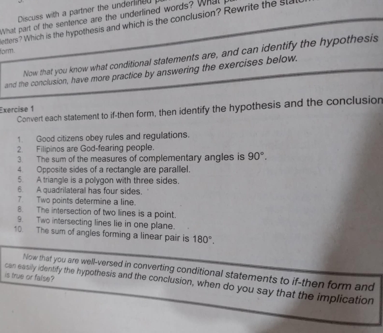 Discuss with a partner the underlined p 
What part of the sentence are the underlined words? What p 
etters? Which is the hypothesis and which is the conclusion? Rewrite the stal 
form. 
Now that you know what conditional statements are, and can identify the hypothesis 
and the conclusion, have more practice by answering the exercises below. 
Exercise 1 
Convert each statement to if-then form, then identify the hypothesis and the conclusion 
1. Good citizens obey rules and regulations. 
2. Filipinos are God-fearing people. 
3. The sum of the measures of complementary angles is 90°. 
4. Opposite sides of a rectangle are parallel. 
5. A triangle is a polygon with three sides. 
6. A quadrilateral has four sides. 
7. Two points determine a line. 
8. The intersection of two lines is a point. 
9. Two intersecting lines lie in one plane. 
10. The sum of angles forming a linear pair is 180°. 
Now that you are well-versed in converting conditional statements to if-then form and 
is true or false? 
can easily identify the hypothesis and the conclusion, when do you say that the implication