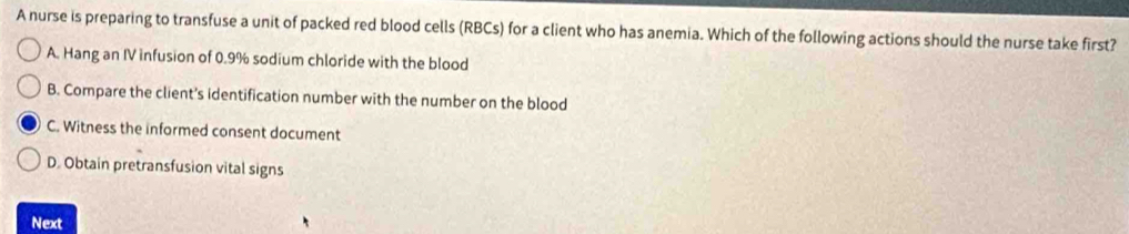 A nurse is preparing to transfuse a unit of packed red blood cells (RBCs) for a client who has anemia. Which of the following actions should the nurse take first?
A. Hang an IV infusion of 0.9% sodium chloride with the blood
B. Compare the client's identification number with the number on the blood
C. Witness the informed consent document
D. Obtain pretransfusion vital signs
Next