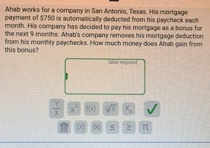 Ahab works for a company in San Antonio, Texas. His mortgage 
payment of $750 is automatically deducted from his paycheck each
month. His company has decided to pay his mortgage as a bonus for 
the next 9 months. Ahab's company removes his mortgage deduction 
from his monthly paychecks. How much money does Ahab gain from 
this bonus? 
label required
 Y/X  x^2 f(x) sqrt[n](x) X_n
(x) /x > π