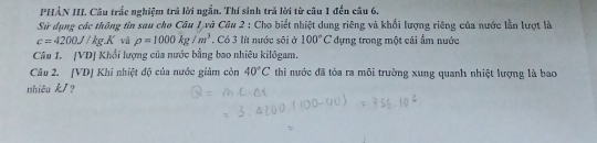 PHẢN III. Câu trắc nghiệm trả lời ngắn. Thí sinh trả lời từ câu 1 đến câu 6. 
Sử dụng các thông tin sau cho Câu 1 và Câu 2 : Cho biết nhiệt dung riêng và khổi lượng riêng của nước lần lượt là
c=4200J/kg.K và rho =1000kg/m^3 , Có 3 lít nước sôi ở 100°C dựng trong một cái ẩm nước 
Câu 1. [VDJ Khổi lượng của nước bằng bao nhiêu kilôgam, 
Câu 2. [VD] Khi nhiệt độ của nước giảm con 40°C thi nước đã tóa ra môi trường xung quanh nhiệt lượng là bao 
nhiêu k/?