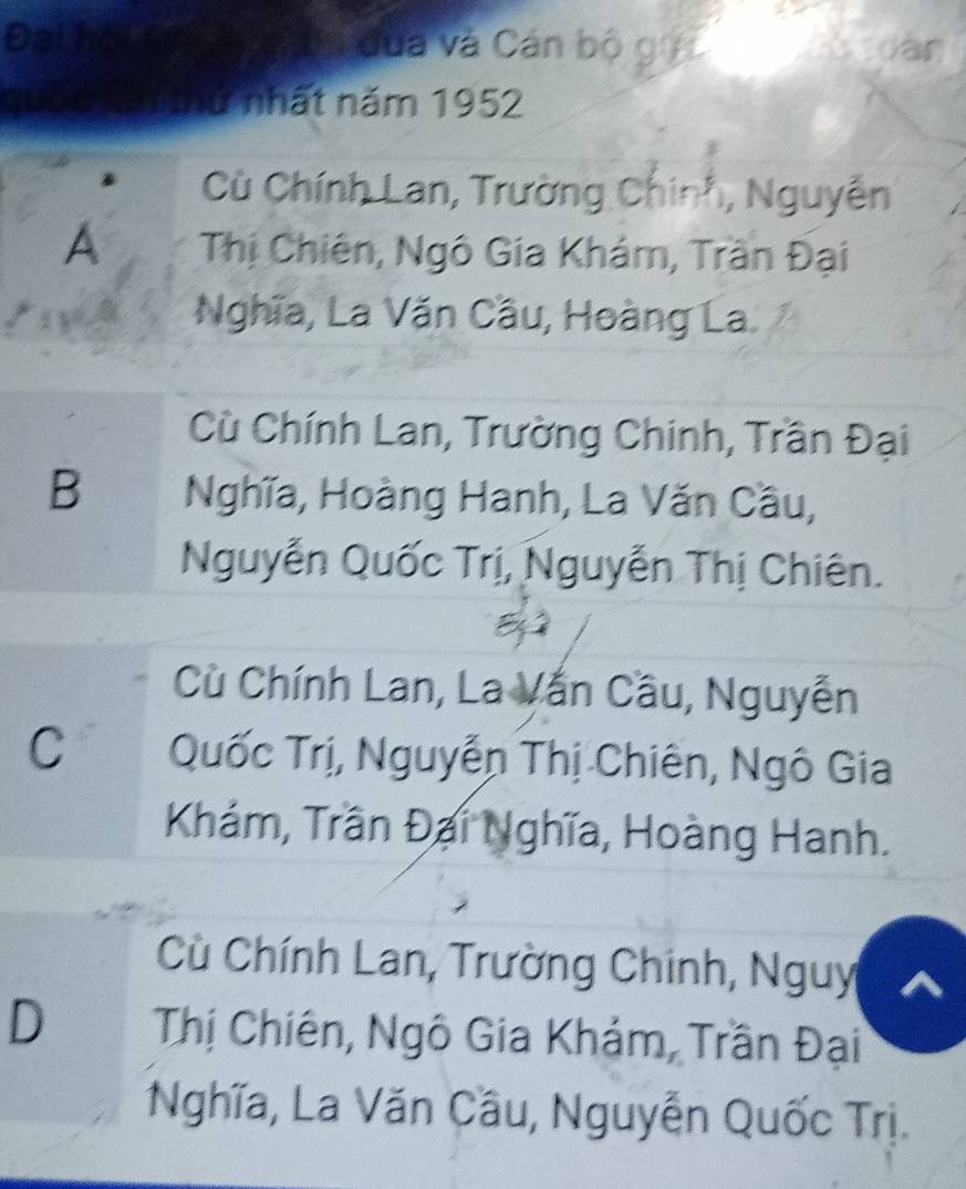 Đathoul dùà và Cán bộ gới
a
An thứ nhất năm 1952
Cù Chính Lan, Trường Chính, Nguyễn
A Thị Chiên, Ngô Gia Khám, Trần Đại
Nghĩa, La Văn Cầu, Hoàng La.
Cù Chính Lan, Trường Chinh, Trần Đại
B Nghĩa, Hoàng Hanh, La Văn Cầu,
Nguyễn Quốc Trị, Nguyễn Thị Chiên.
Cù Chính Lan, La Vấn Cầu, Nguyễn
C Quốc Trị, Nguyễn Thị Chiên, Ngô Gia
Khám, Trần Đại Nghĩa, Hoàng Hanh.
Cù Chính Lan, Trường Chinh, Nguy
D Thị Chiên, Ngô Gia Khám, Trần Đại
Nghĩa, La Văn Cầu, Nguyễn Quốc Trị.