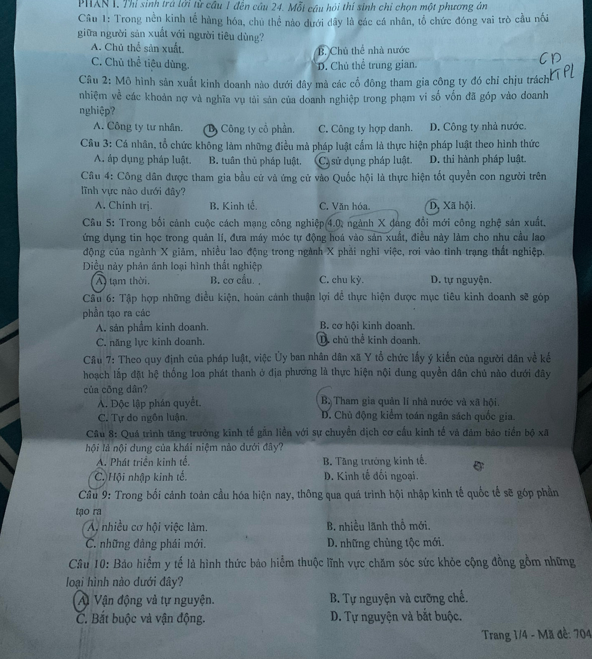 PHAN 1. Thí sinh trá lời từ cầu 1 đến câu 24. Mỗi câu hỏi thí sinh chi chọn một phương án
Câu 1: Trong nền kinh tế hàng hóa, chủ thể nào dưới đây là các cá nhân, tổ chức đóng vai trò cầu nối
giữa người sản xuất với người tiêu dùng?
A. Chủ thể sản xuất. B. Chủ thể nhà nước
C. Chủ thể tiêu dùng. D. Chủ thể trung gian.
Câu 2: Mô hình sản xuất kinh doanh nào dưới đây mà các cổ đông tham gia công ty đó chỉ chịu trách
nhiệm về các khoản nợ và nghĩa vụ tài sản của doanh nghiệp trong phạm vi số vốn đã góp vào doanh
nghiệp?
A. Công ty tư nhân. Bộ Công ty cổ phần. C. Công ty hợp danh. D. Công ty nhà nước.
Câu 3: Cá nhân, tổ chức không làm những điều mà pháp luật cấm là thực hiện pháp luật theo hình thức
A. áp dụng pháp luật. B. tuân thủ pháp luật. C. sử dụng pháp luật. D. thi hành pháp luật.
Câu 4: Công dân được tham gia bầu cử và ứng cử vào Quốc hội là thực hiện tốt quyền con người trên
lĩnh vực nào dưới đây?
A. Chính trị. B. Kinh tế. C. Văn hóa. D. Xã hội.
Cầu 5: Trong bối cảnh cuộc cách mạng công nghiệp 4.0, ngành X đang đổi mới công nghệ sản xuất.
ứng dụng tin học trong quản lí, đưa máy móc tự động hoá vào sản xuất, điều này làm cho nhu cầu lao
động của ngành X giảm, nhiều lao động trong ngành X phải nghỉ việc, rơi vào tình trạng thất nghiệp.
Diều này phản ánh loại hình thất nghiệp
A tạm thời. B. cơ cấu., C. chu kỳ. D. tự nguyện.
Cầu 6: Tập hợp những diều kiện, hoàn cảnh thuận lợi dề thực hiện được mục tiêu kinh doanh sẽ góp
phần tạo ra các
A. sản phầm kinh doanh. B. cơ hội kinh doanh.
C. năng lực kinh doanh. D. chủ thể kinh doanh.
Câu 7: Theo quy định của pháp luật, việc Ủy ban nhân dân xã Y tổ chức lấy ý kiến của người dân về kế
hoạch lắp đặt hệ thống loa phát thanh ở địa phương là thực hiện nội dung quyền dân chủ nào dưới đây
của công dân?
A. Độc lập phán quyết. B. Tham gia quản lí nhà nước và xã hội.
C. Tự do ngôn luận. D. Chủ động kiểm toán ngân sách quốc gia.
Cầu 8: Quá trình tăng trưởng kinh tế gắn liền với sự chuyển dịch cơ cấu kinh tế và đảm bảo tiến bộ xã
hội là nội dung của khái niệm nào dưới đây?
A. Phát triển kinh tế.  B. Tăng trưởng kinh tế.
C. Hội nhập kinh tế.  D. Kinh tế đối ngoại.
Cầu 9: Trong bối cảnh toàn cầu hóa hiện nay, thông qua quá trình hội nhập kinh tế quốc tế sẽ góp phần
tạo ra
A nhiều cơ hội việc làm. B. nhiều lãnh thổ mới.
C. những đảng phái mới. D. những chùng tộc mới.
Câu 10: Bảo hiểm y tế là hình thức bảo hiểm thuộc lĩnh vực chăm sóc sức khỏe cộng đồng gồm những
loại hình nào dưới đây?
A Vận động và tự nguyện. B. Tự nguyện và cưỡng chế.
C. Bắt buộc và vận động. D. Tự nguyện và bắt buộc.
Trang 1/4 - Mã đề: 704