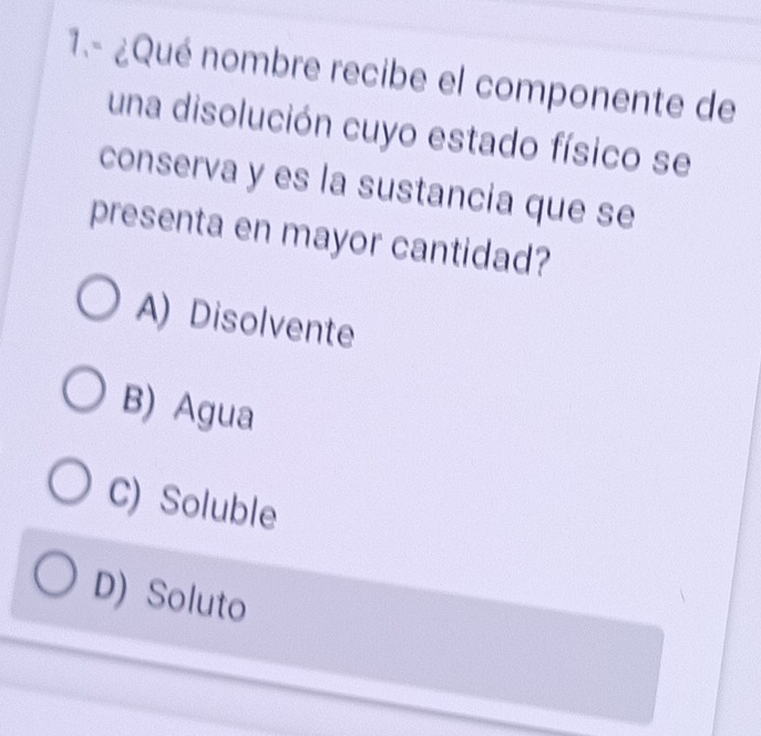 1.- ¿Qué nombre recibe el componente de
una disolución cuyo estado físico se
conserva y es la sustancia que se
presenta en mayor cantidad?
A) Disolvente
B) Agua
C) Soluble
D) Soluto