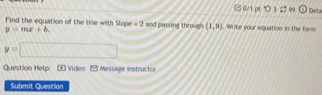 □ 0/1 pt つ 3 2 99 odot Deta 
Find the equation of the line with olope =2 and passing through (1,9). Write your equation in the form
y=mx+b.
y=□
Question Help: * 1 Video Message instructor 
Submit Question