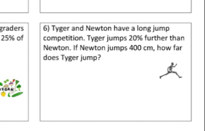 graders 6) Tyger and Newton have a long jump
25% of competition. Tyger jumps 20% further than 
Newton. If Newton jumps 400 cm, how far 
does Tyger jump?