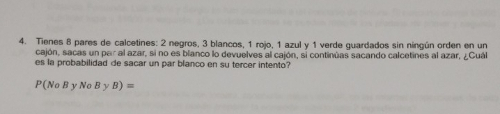 Tienes 8 pares de calcetines: 2 negros, 3 blancos, 1 rojo, 1 azul y 1 verde guardados sin ningún orden en un 
cajón, sacas un par al azar, si no es blanco lo devuelves al cajón, si continúas sacando calcetines al azar, ¿Cuál 
es la probabilidad de sacar un par blanco en su tercer intento?
P(NoByNoByB)=