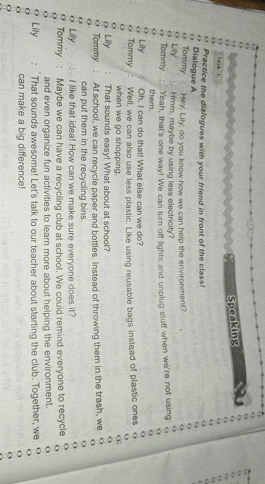 Speaking 
Task 1 
Practice the dialogues with your friend in front of the class! 
Dialogue A 
Tommy Hey, Lily, do you know how we can help the environment? 
Lily Hmm, maybe by using less electricity? 
Tommy Yeah, that's one way! We can turn off lights and unplug stuff when we're not using 
them. 
Lily Oh, I can do that! What else can we do? 
Tommy Well, we can also use less plastic. Like using reusable bags instead of plastic ones 
when we go shopping. 
Lily That sounds easy! What about at school? 
Tommy At school, we can recycle paper and bottles. Instead of throwing them in the trash, we 
can put them in the recycling bins. 
Lily I like that idea! How can we make sure everyone does it? 
Tommy Maybe we can have a recycling club at school. We could remind everyone to recycle 
and even organize fun activities to learn more about helping the environment. 
Lily That sounds awesome! Let's talk to our teacher about starting the club. Together, we 
can make a big difference!