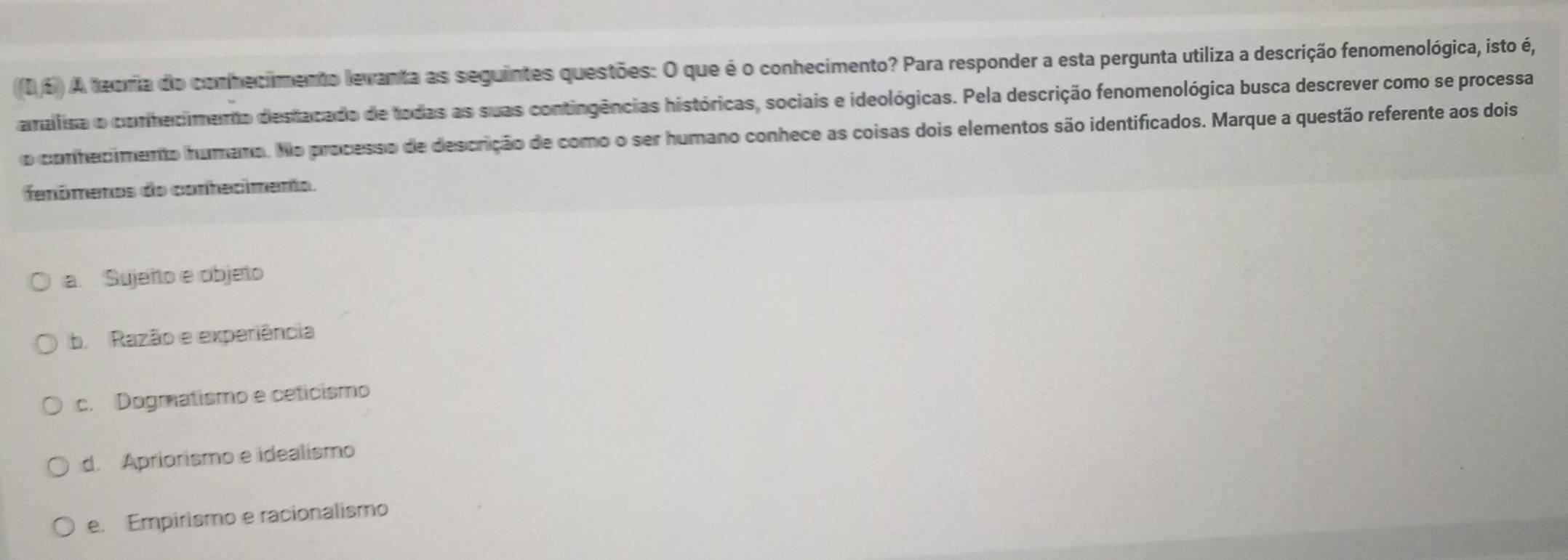 A teoma do conhecimento levanta as seguintes questões: O que é o conhecimento? Para responder a esta pergunta utiliza a descrição fenomenológica, isto é,
amalisa o conhecimenta destacado de todas as suas contingências históricas, sociais e ideológicas. Pela descrição fenomenológica busca descrever como se processa
o conhecimento humano. No processo de descrição de como o ser humano conhece as coisas dois elementos são identificados. Marque a questão referente aos dois
fenômenos do conhecimento.
a. Sujeito e objeto
b Razão e experiência
c. Dogmatismo e ceticismo
d. Apriorismo e idealismo
e. Empirismo e racionalismo