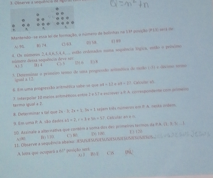 Observe a sequência de fguras con
Mantendo--se essa lei de formação, o número de bolinhas na 13^t posição (P13) será de
A) 91. B) 74. C) 63. D) 58. E) 89
4. Os números 2, 4, 4, 6, 5, 4, 4,..., estão ordenados numa sequência lógica, então o próximo
número dessa sequência deve ser: E) 8
A) 3 B) 4 C) 5 D) 6
5. Determinar o primeiro termo de uma progressão aritmética de razão (-5) e décimo termo
igual a 12.
6. Em uma progressão aritmética sabe-se que a4=12 e a9=27. Calcular aS
7. Interpolar 10 meios aritméticos entre 2 e 57 e escrever a P. A. correspondente com primeiro
termo igual a 2.
8. Determinar x tal que 2x-3; 2x+1; 3x+1 sejam três números em P. A. nesta ordem.
9. Em uma P. A. são dados a1=2, r=3 e Sn=57. Calcular an e n.
10. Assinale a alternativa que contém a soma dos dez primeiros termos da P.A. (1 3:5:... 1
A) 90, B) 110, C) 80. D) 100. E) 120
11. Observe a sequência abaixo: JESUSJESUSJESUSJESUSJESUSJESUSJESUS.C
A letra que ocupará a 61^a posição será:
A) J 、 B) E C) S