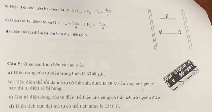 Hiệu điện thế giữa hai điểm M, N là U_MN=V_M-V_N=frac A_MNq. vector E
c) Điện thể tại điểm M và N là V_M=frac A_M+mq và V_N=-frac A_Nnq.
M N
d) Điện thế tại điễm M lớn hơn điện thế tại N. 
Câu 5: Quan sát hình bên và cho biết: 
a) Điện dung của tự điện trong hình là 4700 μF. 
b) Hiệu điện thế tối đa mà tụ có thể chịu được là 50 V nếu vượt quá giá trị 
này thì tụ điện sẽ bị hòng. 
c) Giá trị điện dung của tụ điện thể hiện khả năng có thể tích trữ nguồn điện. 
d) Điện tích cực đại mà tụ có thể tích được là 2350 C.