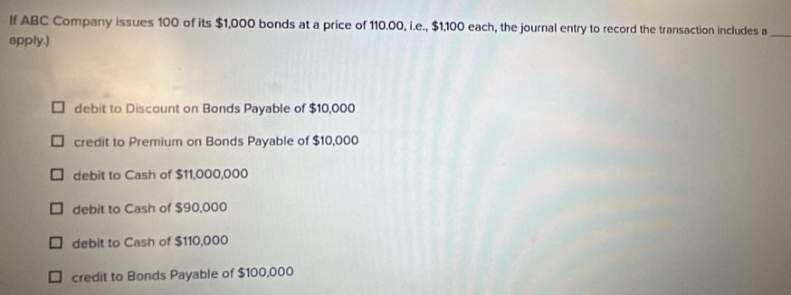 If ABC Company issues 100 of its $1,000 bonds at a price of 110.00, i.e., $1,100 each, the journal entry to record the transaction includes a_
apply.)
debit to Discount on Bonds Payable of $10,000
credit to Premium on Bonds Payable of $10,000
debit to Cash of $11,000,000
debit to Cash of $90,000
debit to Cash of $110,000
credit to Bonds Payable of $100,000