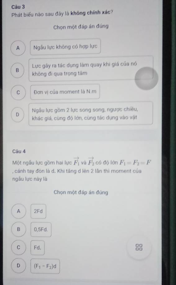 Phát biểu nào sau đây là không chính xác?
Chọn một đáp án đúng
A Nẫu lực không có hợp lực
B Lực gây ra tác dụng làm quay khi giá của nó
không đi qua trọng tâm
C Đơn vị của moment là N.m
Ngẫu lực gồm 2 lực song song, ngược chiều,
D khác giá, cùng độ lớn, cùng tác dụng vào vật
Câu 4
Một ngẫu lực gồm hai lực vector F_1 và vector F_2 có độ lớn F_1=F_2=F
, cánh tay đòn là d. Khi tăng d lên 2 lần thì moment của
ngẫu lực này là
Chọn một đáp án đúng
A 2Fd
B 0,5Fd.
C Fd. 88
D (F_1-F_2)d