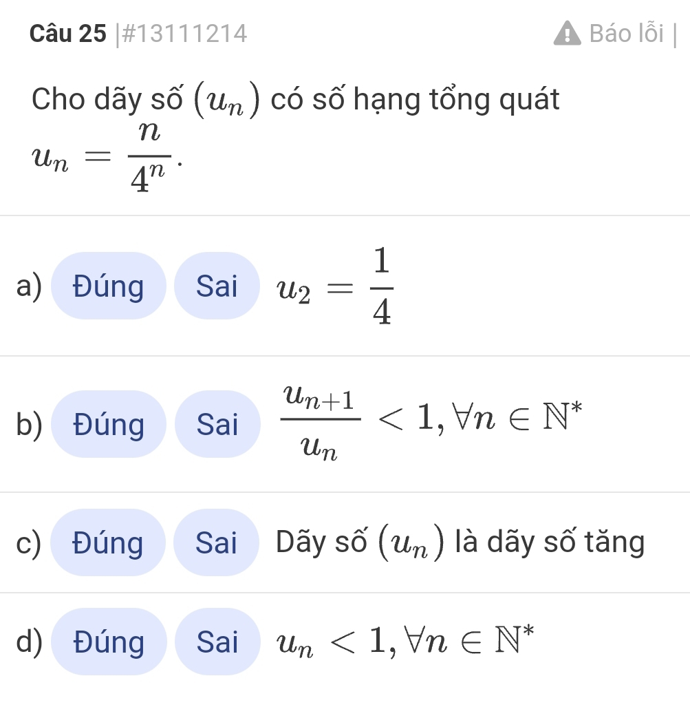 #13111214 Báo lỗi 
Cho dãy shat O(u_n) có số hạng tổng quát
u_n= n/4^n . 
a) Đúng Sai u_2= 1/4 
b) Đúng Sai frac u_n+1u_n<1</tex>, forall n∈ N^*
c) Đúng Sai Dãy số (u_n) là dãy số tăng 
d) Đúng Sai u_n<1</tex>, forall n∈ N^*