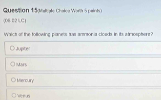 Question 15(Multiple Choice Worth 5 points)
(06.02 LC)
Which of the following planets has ammonia clouds in its atmosphere?
Jupiter
Mars
Mercury
Venus