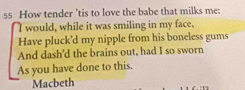 How tender ’tis to love the babe that milks me: 
I would, while it was smiling in my face, 
Have pluck’d my nipple from his boneless gums 
And dash’d the brains out, had I so sworn 
As you have done to this. 
Macbeth