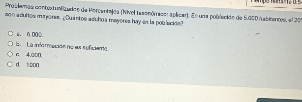 némpo restante 0:5 
Problemas contextualizados de Porcentajes (Nivel taxonómico: aplicar). En una población de 5.000 habitantes, el 209
son adultos mayores. ¿Cuántos adultos mayores hay en la población?
a. 6.000.
b. La información no es suficiente.
c. 4.000.
d. 1000.