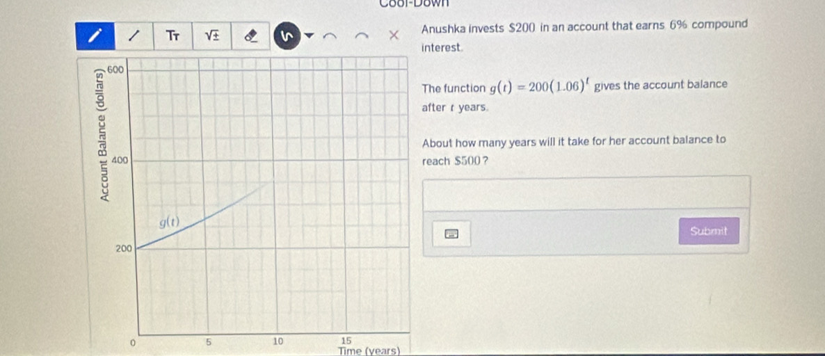 Coor-Down
i Tr Anushka invests $200 in an account that earns 6% compound
nterest.
The function g(t)=200(1.06)^t gives the account balance
after r years.
About how many years will it take for her account balance to
each $500？
Submit
0 5 10 15
Time (years)