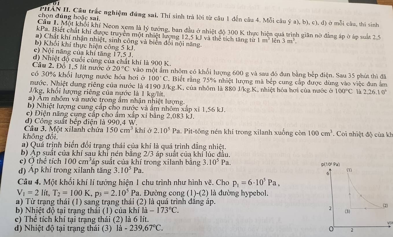 chọn đúng hoặc sai.
PHÀN II. Câu trắc nghiệm đúng sai. Thí sinh trả lời từ câu 1 đến câu 4. Mỗi câu ý a), b), c), d) ở mỗi câu, thí sinh
Cầu 1. Một khối khí Neon xem là lý tưởng, ban đầu ở nhiệt độ 300 K thực hiện quá trình giãn nở đằng áp ở áp suất 2,5
kPa. Biết chất khí được truyền một nhiệt lượng 12,5 kJ và thể tích tăng từ 1m^3 lên 3m^3.
a) Chất khí nhận nhiệt, sinh công và biển đổi nội năng.
b) Khối khí thực hiện công 5 kJ.
c) Nội năng củạ khí tăng 17,5 J.
d) Nhiệt độ cuối cùng của chất khí là 900 K.
Câu 2. Đỗ 1,5 lít nước ở 20°C vào một ấm nhôm có khối lượng 600 g và sau đó đun bằng bếp điện. Sau 35 phút thì đã
có 30% khối lượng nước hóa hơi ở 100°C. Biết rằng 75% nhiệt lượng mà bếp cung cấp được dùng vào việc đun ấm
nước. Nhiệt dung riêng của nước là 4190 J/kg.K, của nhôm là 880 J/kg.K, nhiệt hóa hơi của nước ở 100°C là 2,26.10^6
J/kg, khổi lượng riêng của nựớc là 1 kg/lít.
a) Âm nhôm và nước trong ấm nhận nhiệt lượng.
b) Nhiệt lượng cung cấp chọ nước và ấm nhôm xấp xỉ 1,56 kJ.
c) Điện năng cụng cấp cho ấm xấp xỉ bằng 2,083 kJ.
d) Công suất bếp điện là 990,4 W.
Câu 3. Một xilanh chứa 150cm^3 khí ở 2.10^5Pa.. Pit-tông nén khí trong xilanh xuống còn 100cm^3.  Coi nhiệt độ của kh
không đổi.
a) Quá trình biến đổi trạng thái của khí là quá trình đẳng nhiệt.
b) Áp suất của khí sau khi nén bằng 2/3 áp suất của khí lúc đầu.
c) Ở thể tích 100cm^3 sáp suất của khí trong xilanh bằng 3.10^5Pa.
d) Áp khí trong xilanh tăng 3.10^5Pa.
Câu 4. Một khối khí lí tưởng hiện 1 chu trình như hình vẽ. Cho p_1=6· 10^5Pa,
V_1=21 t,T_2=100K,p_3=2.10^5Pa 1. Đường cong (1)-(2) là đường hypebol.
a) Từ trạng thái (1) sang trạng thái (2) là quá trình đăng áp.
b) Nhịệt độ tại trạng thái (1) của khí la-173°C.
c) Thể tích khí tại trạng thái (2) là 6 lít.
V(lt
d) Nhiệt độ tại trạng thái (3) la-239,67°C.