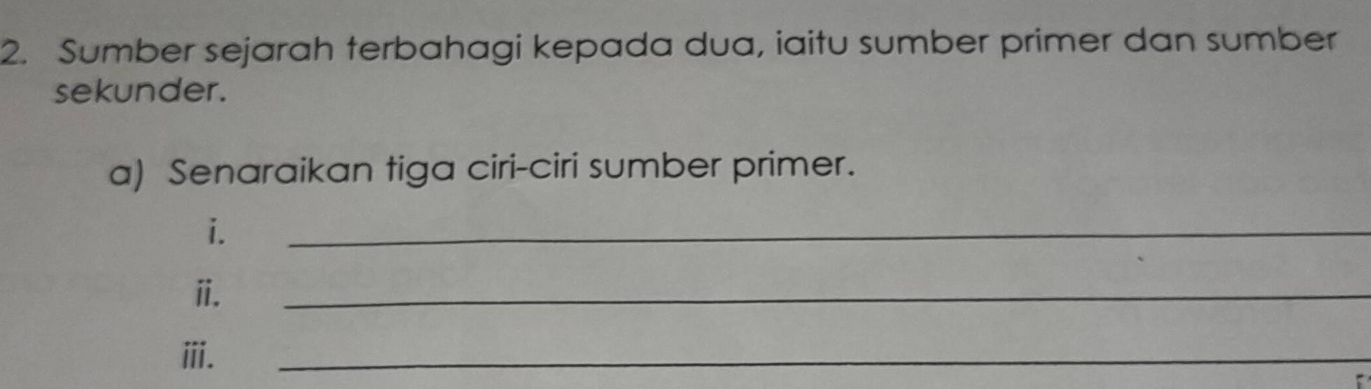 Sumber sejarah terbahagi kepada dua, iaitu sumber primer dan sumber 
sekunder. 
a) Senaraikan tiga ciri-ciri sumber primer. 
i. 
_ 
ii. 
_ 
ⅲii. 
_