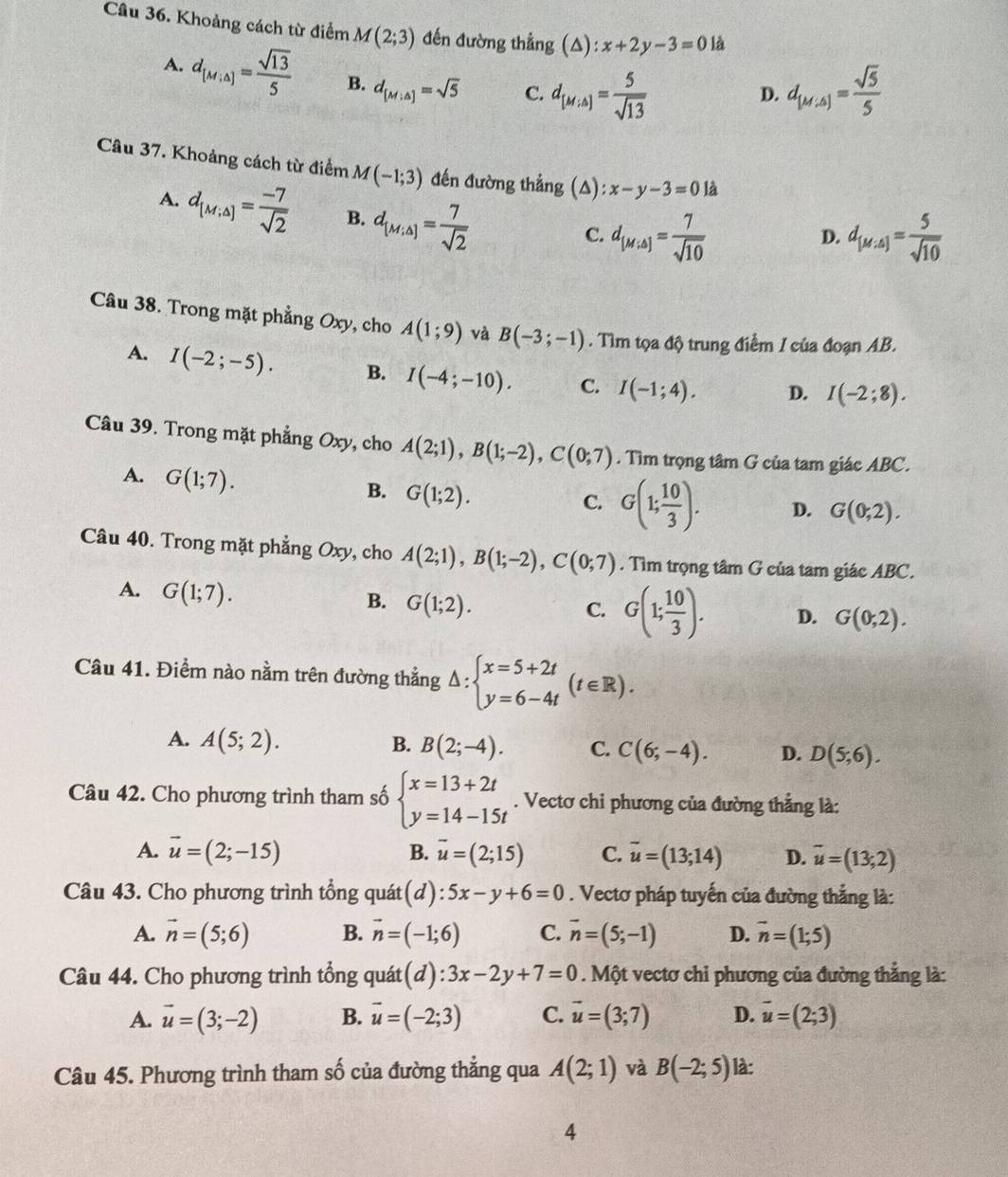 Khoảng cách từ điểm M(2;3) đến đường thẳng (△) :x+2y-3=0 là
A. d_[M,△ ]= sqrt(13)/5  B. d_[M;△ ]=sqrt(5) C. d_[M,A]= 5/sqrt(13)  d_[M,△ ]= sqrt(5)/5 
D.
Câu 37. Khoảng cách từ điểm M(-1;3) đến đường thắng (A): x-y-3=0 là
A. d_[M;△ ]= (-7)/sqrt(2)  B. d_[M;△ ]= 7/sqrt(2) 
C. d_[M;△ ]= 7/sqrt(10)  d_[M,A]= 5/sqrt(10) 
D.
Câu 38. Trong mặt phẳng Oxy, cho A(1;9) và B(-3;-1). Tìm tọa độ trung điểm I của đoạn AB.
A. I(-2;-5). B. I(-4;-10). C. I(-1;4). D. I(-2;8).
Câu 39. Trong mặt phẳng Oxy, cho A(2;1),B(1;-2),C(0;7). Tìm trọng tâm G của tam giác ABC.
A. G(1;7).
B. G(1;2).
C. G(1; 10/3 ). D. G(0;2).
Câu 40. Trong mặt phẳng Oxy, cho A(2;1),B(1;-2),C(0;7). Tìm trọng tâm G của tam giác ABC.
A. G(1;7).
B. G(1;2).
C. G(1; 10/3 ). D. G(0,2).
Câu 41. Điểm nào nằm trên đường thẳng △ :beginarrayl x=5+2t y=6-4tendarray. (t∈ R).
A. A(5;2). B. B(2;-4). C. C(6;-4). D. D(5;6).
Câu 42. Cho phương trình tham số beginarrayl x=13+2t y=14-15tendarray.. Vectơ chi phương của đường thẳng là:
A. vector u=(2;-15) B. vector u=(2;15) C. overline u=(13;14) D. vector u=(13,2)
Câu 43. Cho phương trình tổng quát(d) 5x-y+6=0. Vectơ pháp tuyến của đường thẳng là:
A. vector n=(5;6) B. vector n=(-1;6) C. vector n=(5;-1) D. vector n=(1;5)
Câu 44. Cho phương trình tổng quát (d):3x-2y+7=0. Một vectơ chi phương của đường thẳng là:
A. vector u=(3;-2) B. vector u=(-2;3) C. vector u=(3;7) D. vector u=(2;3)
Câu 45. Phương trình tham số của đường thẳng qua A(2;1) và B(-2;5) là:
4