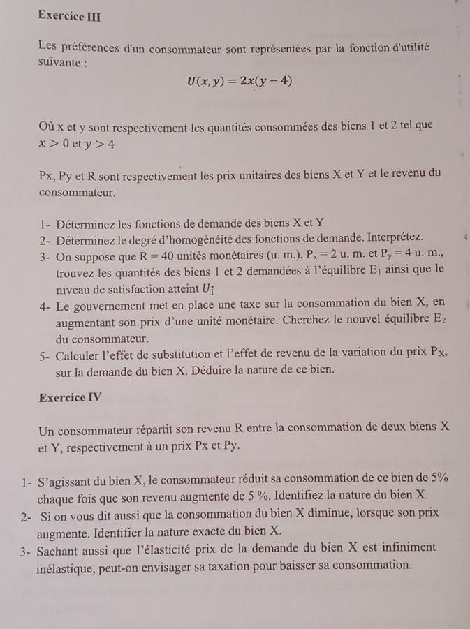 Exercice III
Les préférences d'un consommateur sont représentées par la fonction d'utilité
suivante :
U(x,y)=2x(y-4)
Où x et y sont respectivement les quantités consommées des biens 1 et 2 tel que
x>0 et y>4
Px, Py et R sont respectivement les prix unitaires des biens X et Y et le revenu du
consommateur.
1- Déterminez les fonctions de demande des biens X et Y
2- Déterminez le degré d’homogénéité des fonctions de demande. Interprétez. 
3- On suppose que R=40 unités monétaires (u.m.),P_x=2u.m. et P_y=4u.m.,
trouvez les quantités des biens 1 et 2 demandées à l'équilibre E_1 ainsi que le
niveau de satisfaction atteint U_i
4- Le gouvernement met en place une taxe sur la consommation du bien X, en
augmentant son prix d’une unité monétaire. Cherchez le nouvel équilibre E_2
du consommateur.
5- Calculer l’effet de substitution et l’effet de revenu de la variation du prix P_X,
sur la demande du bien X. Déduire la nature de ce bien.
Exercice IV
Un consommateur répartit son revenu R entre la consommation de deux biens X
et Y, respectivement à un prix Px et Py.
1- S’agissant du bien X, le consommateur réduit sa consommation de ce bien de 5%
chaque fois que son revenu augmente de 5 %. Identifiez la nature du bien X.
2- Si on vous dit aussi que la consommation du bien X diminue, lorsque son prix
augmente. Identifier la nature exacte du bien X.
3- Sachant aussi que l'élasticité prix de la demande du bien X est infiniment
inélastique, peut-on envisager sa taxation pour baisser sa consommation.