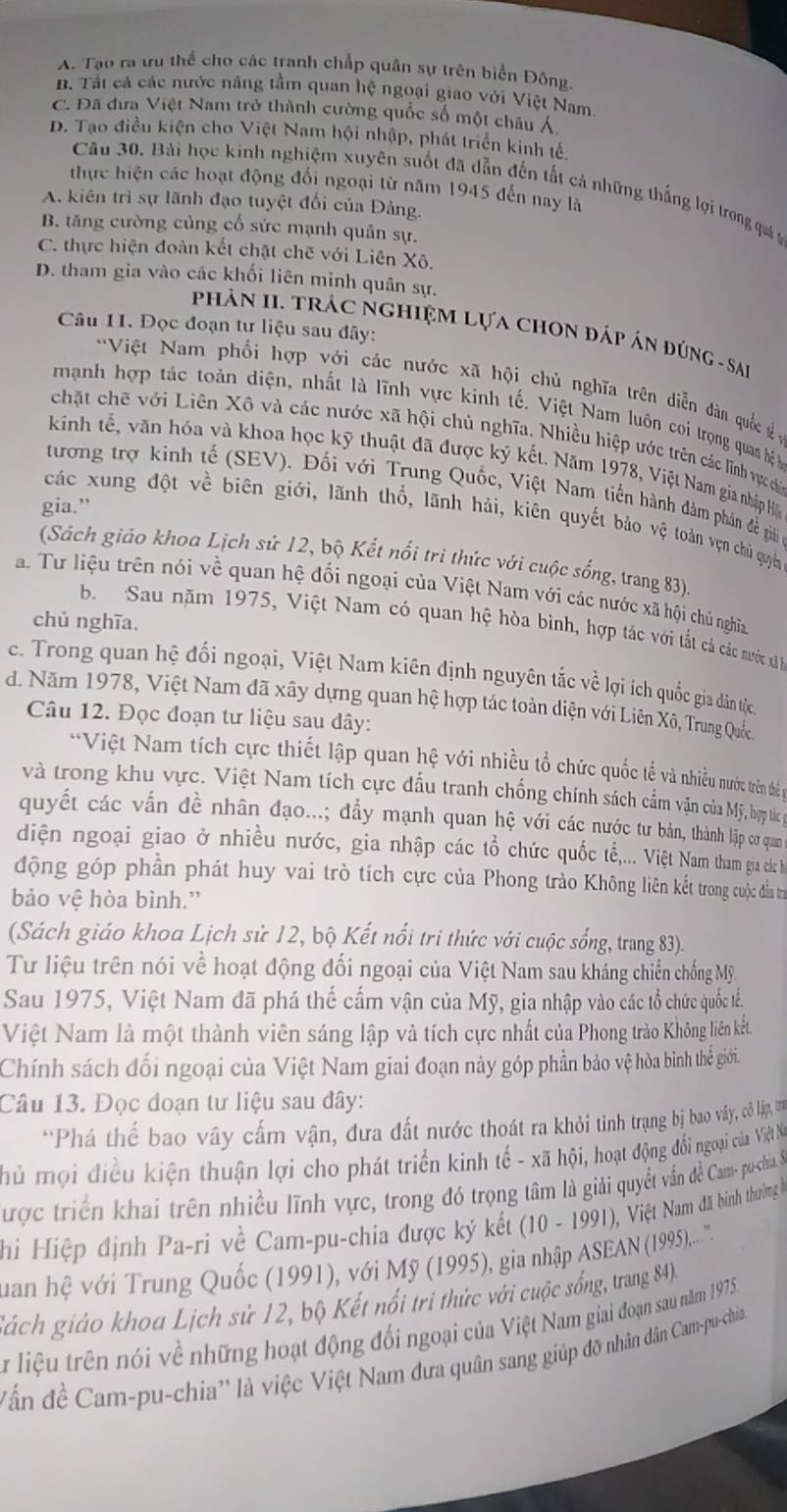 A. Tạo ra ưu thể cho các tranh chấp quân sự trên biển Đông
B. Tất cá các nước năng tầm quan hệ ngoại giao với Việt Nam
C. Đã đưa Việt Nam trở thành cường quốc số một châu Á
D. Tạo điều kiện cho Việt Nam hội nhập, phát triển kinh tế.
Câu 30. Bài học kinh nghiệm xuyên suốt đã dẫn đến tất cả những thắng lợi trong quá t
thực hiện các hoạt động đối ngoại từ năm 1945 đến nay là
A. kiên trì sự lãnh đạo tuyệt đối của Đảng.
B. tăng cường củng cố sức mạnh quân sự.
C. thực hiện đoàn kết chặt chẽ với Liên Xô,
D. tham gia vào các khối liên minh quân sự.
Câu 11. Đọc đoạn tư liệu sau đây:
Phản II. Trác ngHiệM Lựa chON đáp án đúnG - Sai
'Việt Nam phối hợp với các nước xã hội chủ nghĩa trên diễn dàn quốc  ở
mạnh hợp tác toàn diện, nhất là lĩnh vực kinh tế. Việt Nam luôn coi trọng quan hệ 
chặt chế với Liên Xô và các nước xã hội chủ nghĩa. Nhiều hiệp ước trên các lĩnh vực ch
kinh tế, văn hóa và khoa học kỹ thuật đã được ký kết. Năm 1978, Việt Nam gia nhập H
tương trợ kinh tế (SEV). Đối với Trung Quốc, Việt Nam tiến hành đàm phần đề giải 
gia.”
các xung đột về biên giới, lãnh thổ, lãnh hải, kiên quyết bảo vệ toàn vẹn chủ quyền
(Sách giáo khoa Lịch sử 12, bộ Kết nổi tri thức với cuộc sống, trang 83)
a. Tư liệu trên nói về quan hệ đối ngoại của Việt Nam với các nước xã hội chủ nghĩa
chủ nghĩa.
b. Sau năm 1975, Việt Nam có quan hệ hòa bình, hợp tác với tắt cả các nước x
c. Trong quan hệ đối ngoại, Việt Nam kiên định nguyên tắc về lợi ích quốc gia đân tộc
d. Năm 1978, Việt Nam đã xây dựng quan hệ hợp tác toàn diện với Liên Xô, Trung Quốc
Câu 12. Đọc đoạn tư liệu sau dây:
**Việt Nam tích cực thiết lập quan hệ với nhiều tổ chức quốc tế và nhiều nước trên thể
và trong khu vực. Việt Nam tích cực đấu tranh chống chính sách cẩm vận của Mỹ, bợp thc
quyết các vấn đề nhân đạo...; đẩy mạnh quan hệ với các nước tư bản, thành lập cơ qua
diện ngoại giao ở nhiều nước, gia nhập các tổ chức quốc tế,... Việt Nam tham gia các h
động góp phần phát huy vai trò tích cực của Phong trào Không liên kết trong cuộc đầu trị
bảo vệ hòa bình.”
(Sách giáo khoa Lịch sử 12, bộ Kết nổi tri thức với cuộc sống, trang 83)
Tư liệu trên nói về hoạt động đối ngoại của Việt Nam sau kháng chiến chống Mỹ.
Sau 1975, Việt Nam đã phá thế cầm vận của Mỹ, gia nhập vào các tổ chức quốc tể.
Việt Nam là một thành viên sáng lập và tích cực nhất của Phong trào Không liên kết.
Chính sách đối ngoại của Việt Nam giai đoạn này góp phần bảo vệ hòa bình thể giới.
Câu 13. Đọc đoạn tư liệu sau đây:
*Phá thế bao vây cấm vận, đưa đất nước thoát ra khỏi tinh trạng bị bao vây, cô lập, t
hủ mội điều kiện thuận lợi cho phát triển kinh tế - xã hội, hoạt động đổi ngoại của Việt Na
Cược triển khai trên nhiều lĩnh vực, trong đó trọng tâm là giải quyết vấn đề Cam- pu-chia 
hi Hiệp định Pa-ri về Cam-pu-chia được ký kết (10-1991) 0 , Việt Nam đã bình thường 
Tuan hệ với Trung Quốc (1991), với Mỹ (1995), gia nhập ASEAN (19995)...''
Sách giáo khoa Lịch sử 12, bộ Kết nổi tri thức với cuộc sống, trang 84).
T liệu trên nói về những hoạt động đối ngoại của Việt Nam giai đoạn sau năm 1975
ấn đề Cam-pu-chia'' là việc Việt Nam đưa quân sang giúp đỡ nhân dân Cam-pu-chia