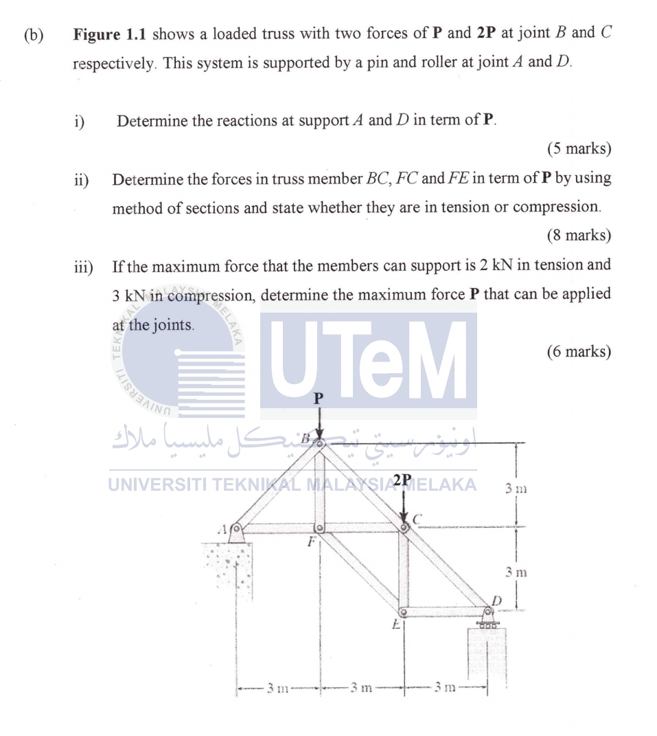 Figure 1.1 shows a loaded truss with two forces of P and 2P at joint B and C
respectively. This system is supported by a pin and roller at joint A and D. 
i) Determine the reactions at support A and D in term of P. 
(5 marks) 
ii) Determine the forces in truss member BC, FC and FE in term of P by using 
method of sections and state whether they are in tension or compression. 
(8 marks) 
iii) If the maximum force that the members can support is 2 kN in tension and
3 kN in compression, determine the maximum force P that can be applied 
marks)