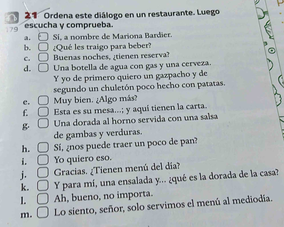 Ordena este diálogo en un restaurante. Luego 
179 escucha y comprueba. 
a. Sí, a nombre de Mariona Bardier. 
b. ¿Qué les traigo para beber? 
C. Buenas noches, ¿tienen reserva? 
d. Una botella de agua con gas y una cerveza. 
Y yo de primero quiero un gazpacho y de 
segundo un chuletón poco hecho con patatas. 
e. My bien. ¿Algo más? 
f. Esta es su mesa...; y aquí tienen la carta. 
g. Una dorada al horno servida con una salsa 
de gambas y verduras. 
h. Sí, ¿nos puede traer un poco de pan? 
i. Yo quiero eso. 
j. Gracias. ¿Tienen menú del día? 
k. Y para mí, una ensalada y... ¿qué es la dorada de la casa? 
1. Ah, bueno, no importa. 
m. Lo siento, señor, solo servimos el menú al mediodía.