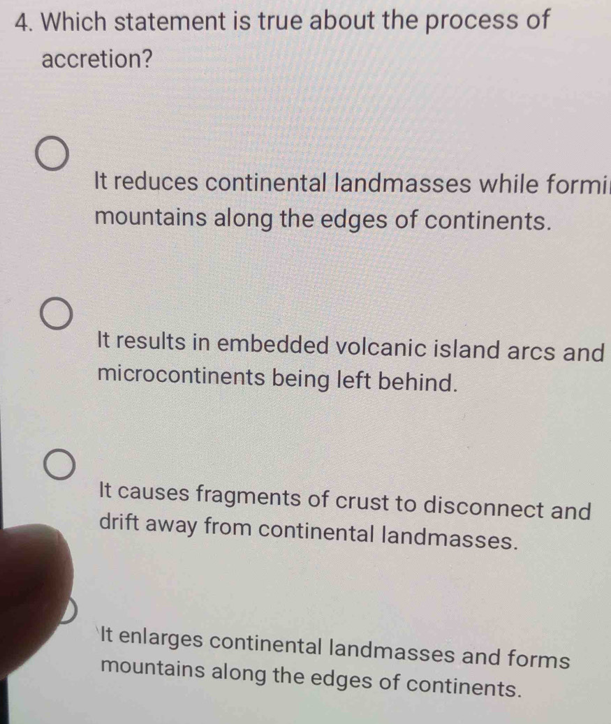 Which statement is true about the process of
accretion?
It reduces continental landmasses while formi
mountains along the edges of continents.
It results in embedded volcanic island arcs and
microcontinents being left behind.
It causes fragments of crust to disconnect and
drift away from continental landmasses.
It enlarges continental landmasses and forms
mountains along the edges of continents.