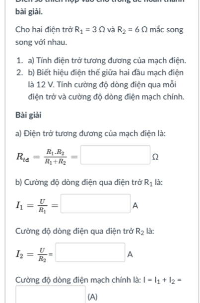 bài giải. 
Cho hai điện trở R_1=3Omega và R_2=6Omega mắc song 
song với nhau. 
1. a) Tính điện trở tương đương của mạch điện. 
2. b) Biết hiệu điện thế giữa hai đầu mạch điện 
là 12 V. Tính cường độ dòng điện qua mỗi 
điện trở và cường độ dòng điện mạch chính. 
Bài giải 
a) Điện trở tương đương của mạch điện là:
R_td=frac R_1.R_2R_1+R_2=□ Omega
b) Cường độ dòng điện qua điện trở R_1 là:
I_1=frac UR_1=□ A
Cường độ dòng điện qua điện trở R_2 là:
I_2=frac UR_2=□ A
Cường độ dòng điện mạch chính là: I=I_1+I_2=
(A)