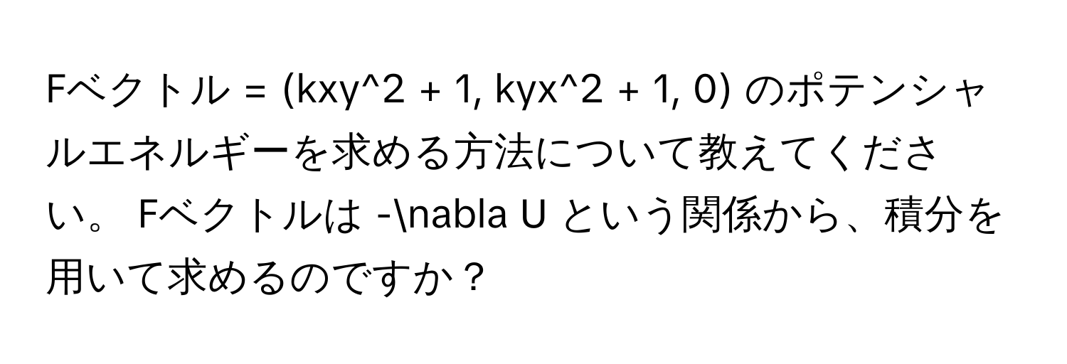 Fベクトル = (kxy^2 + 1, kyx^2 + 1, 0)  のポテンシャルエネルギーを求める方法について教えてください。 Fベクトルは -nabla U という関係から、積分を用いて求めるのですか？