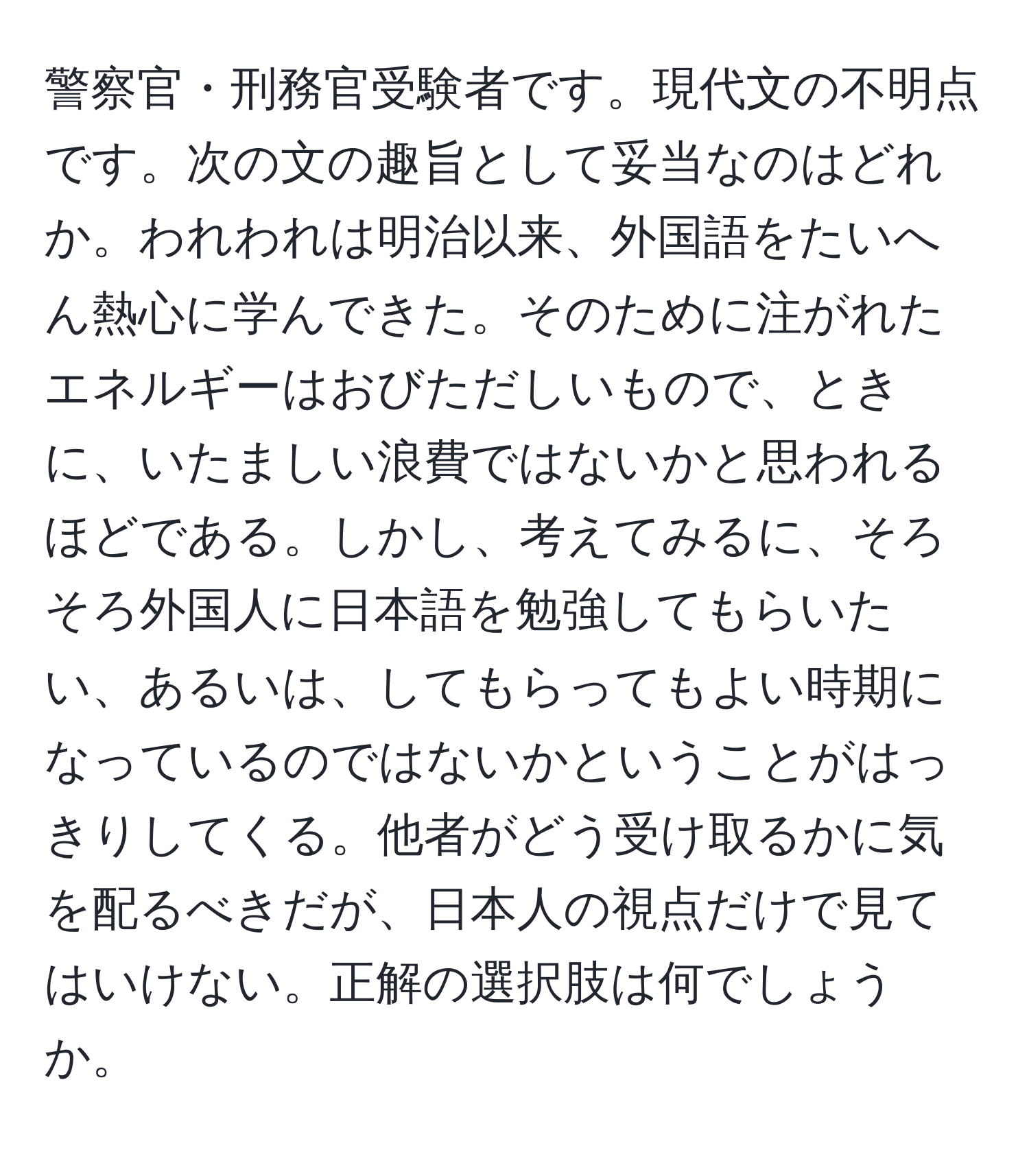 警察官・刑務官受験者です。現代文の不明点です。次の文の趣旨として妥当なのはどれか。われわれは明治以来、外国語をたいへん熱心に学んできた。そのために注がれたエネルギーはおびただしいもので、ときに、いたましい浪費ではないかと思われるほどである。しかし、考えてみるに、そろそろ外国人に日本語を勉強してもらいたい、あるいは、してもらってもよい時期になっているのではないかということがはっきりしてくる。他者がどう受け取るかに気を配るべきだが、日本人の視点だけで見てはいけない。正解の選択肢は何でしょうか。