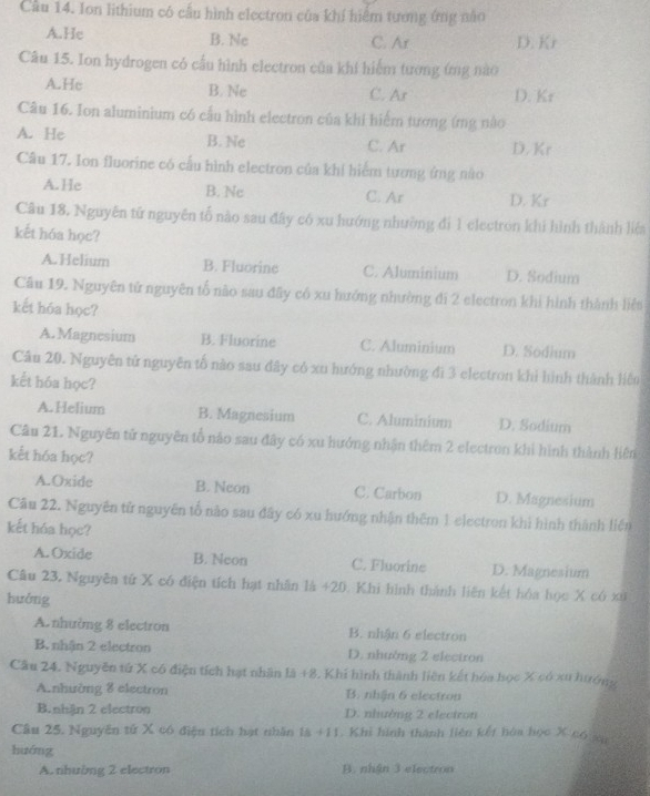 Cầu 14. Ion lithium có cầu hình electron của khí hiểm tương ứng nào
A.He
B. Ne C. Ar D. Kr
Câu 15. Ion hydrogen có cầu hình electron của khi hiểm tương ứng nào
A.He B. Ne C. Ar D. Kr
Câu 16. Ion aluminium có cầu hình electron của khi hiểm tương (mg nào
A. He B. Ne C. Ar D. Kr
Câu 17. Ion fluorine có cấu hình electron của khi hiểm tương ứng nào
A.He B. Nc C. Ar D. Kr
Câu 18. Nguyên tử nguyên tố nào sau đây có xu hướng nhường đi 1 electron khi hình thành liêa
kết hóa học?
A. Helium B. Fluorine C. Aluminium D. Sodium
Câu 19. Nguyên tử nguyên tố nào sau đây có xu hưởng nhường đi 2 electron khi hình thành liệt
kết hóa học?
A.Magnesium B. Fluorine C. Aluminium D. Sodium
Câu 20. Nguyên tử nguyên tố nào sau đây có xu hướng nhường đi 3 electron khi hình thành liên
kết hóa học?
A. Helium B. Magnesium C. Aluminium D. Sodium
Câu 21. Nguyên tử nguyên tổ nào sau đây có xu hướng nhận thêm 2 electron khi hình thành liên
kết hóa học?
A.Oxide B. Neon C. Carbon D. Magnesium
Câu 22. Nguyên tử nguyên tố não sau đây có xu hướng nhận thêm 1 electron khi hình thành liên
kết hóa học?
A. Oxide B. Neon C. Fluorine D. Magnesium
Câu 23. Nguyên tứ X có điện tích hạt nhân là +20 0. Khi hình thành liên kết hóa học X có xứ
hưởng
A.nhường 8 electron B. nhận 6 electron
B. nhận 2 electron D. nhường 2 electron
Cầu 24. Nguyễn tử X có điện tích hạt nhân là +8. Khí hình thành liên kết hóa học X có xu htưởng
A.nhường 8 electron B. nhận 6 electron
B. nhận 2 electron D. nhường 2 electron
Câu 25, Nguyễn tử X có điện tích hạt nhân là +11. Khi hình thành liên kết hòa học X có sa
huớng
A. nhường 2 electron B. nhận 3 electron