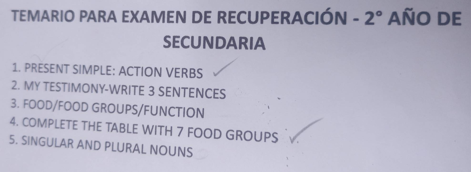 TEMARIO PARA EXAMEN DE RECUPERACIÓN - 2° AÑO DE 
SECUNDARIA 
1. PRESENT SIMPLE: ACTION VERBS 
2. MY TESTIMONY-WRITE 3 SENTENCES 
3. FOOD/FOOD GROUPS/FUNCTION 
4. COMPLETE THE TABLE WITH 7 FOOD GROUPS 
5. SINGULAR AND PLURAL NOUNS