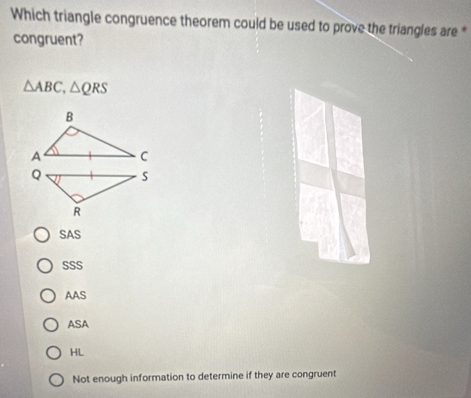 Which triangle congruence theorem could be used to prove the triangles are *
congruent?
△ ABC, △ QRS
SAS
SSS
AAS
ASA
HL
Not enough information to determine if they are congruent