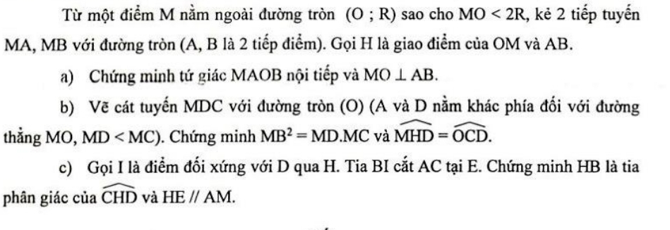 Từ một điểm M nằm ngoài đường tròn (O;R) sao cho MO<2R</tex> , kẻ 2 tiếp tuyến
MA, MB với đường tròn (A, B là 2 tiếp điểm). Gọi H là giao điểm của OM và AB. 
a) Chứng minh tứ giác MAOB nội tiếp và MO⊥ AB. 
b) Vẽ cát tuyến MDC với đường tròn (O) (A và D nằm khác phía đối với đường 
thẳng MO, MD . Chứng minh MB^2=MD.MC và widehat MHD=widehat OCD. 
c) Gọi I là điểm đối xứng với D qua H. Tia BI cắt AC tại E. Chứng minh HB là tia 
phân giác của widehat CHD và HEparallel AM.