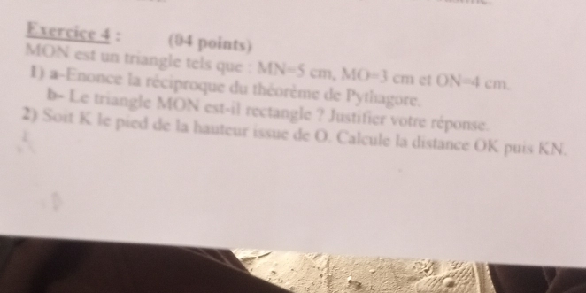 MON est un triangle tels que : MN=5cm, MO=3cm et ON=4cm. 
1) a-Enonce la réciproque du théorème de Pythagore. 
b- Le triangle MON est-il rectangle ? Justifier votre réponse. 
2) Soit K le pied de la hauteur issue de O. Calcule la distance OK puis KN.