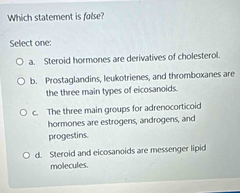 Which statement is false?
Select one:
a. Steroid hormones are derivatives of cholesterol.
b. Prostaglandins, leukotrienes, and thromboxanes are
the three main types of eicosanoids.
c. The three main groups for adrenocorticoid
hormones are estrogens, androgens, and
progestins.
d. Steroid and eicosanoids are messenger lipid
molecules.