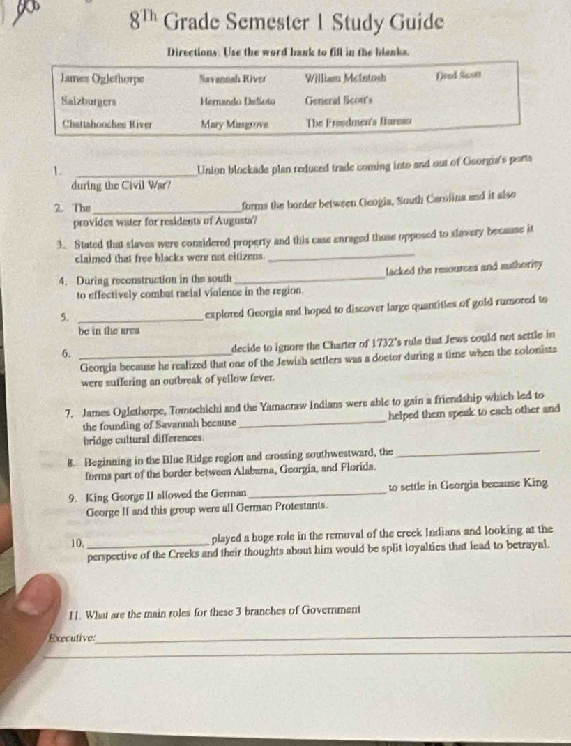 8^(Th) Grade Semester 1 Study Guide 
Directions: Use the word bank to fill in the blanks. 
James Oglethorpe Savannah River William Metntosh Dred lcon 
Salzburgers Hernando Dešoto General ficon's 
Chattshooches River Mary Musgrove The Freedmen's Bureau 
_L 
Union blockade plan reduced trade coming into and out of Georgu's ports 
during the Civil War? 
2. The_ 
forms the border between Geogia, South Carolina and it also 
provides water for residents of Augusts? 
3. Stated that slaves were considered property and this case enraged those opposed to slavery because it 
claimed that free blacks were not citizens. 
_ 
4. During reconstruction in the south _lacked the resources and suthority 
to effectively combat racial violence in the region. 
5._ 
explored Georgia and hoped to discover large quantities of gold rumored to 
be in the area 
6._ 
decide to ignore the Charter of 1732's rule that Jews could not settle in 
Georgia because he realized that one of the Jewish settlers was a doctor during a time when the colonists 
were suffering an outbreak of yellow fever. 
7. James Oglethorpe, Tomochichi and the Yamacraw Indians were able to gain a friendship which led to 
the founding of Savannah because _helped them speak to each other and 
bridge cultural differences 
8. Beginning in the Blue Ridge region and crossing southwestward, the 
_ 
forms part of the border between Alabama, Georgia, and Florida. 
9. King George II allowed the German_ to settle in Georgia because King 
George II and this group were all German Protestants. 
10._ 
played a huge role in the removal of the creek Indians and looking at the 
perspective of the Creeks and their thoughts about him would be split loyalties that lead to betrayal. 
11. What are the main roles for these 3 branches of Government 
Executive: 
_ 
_