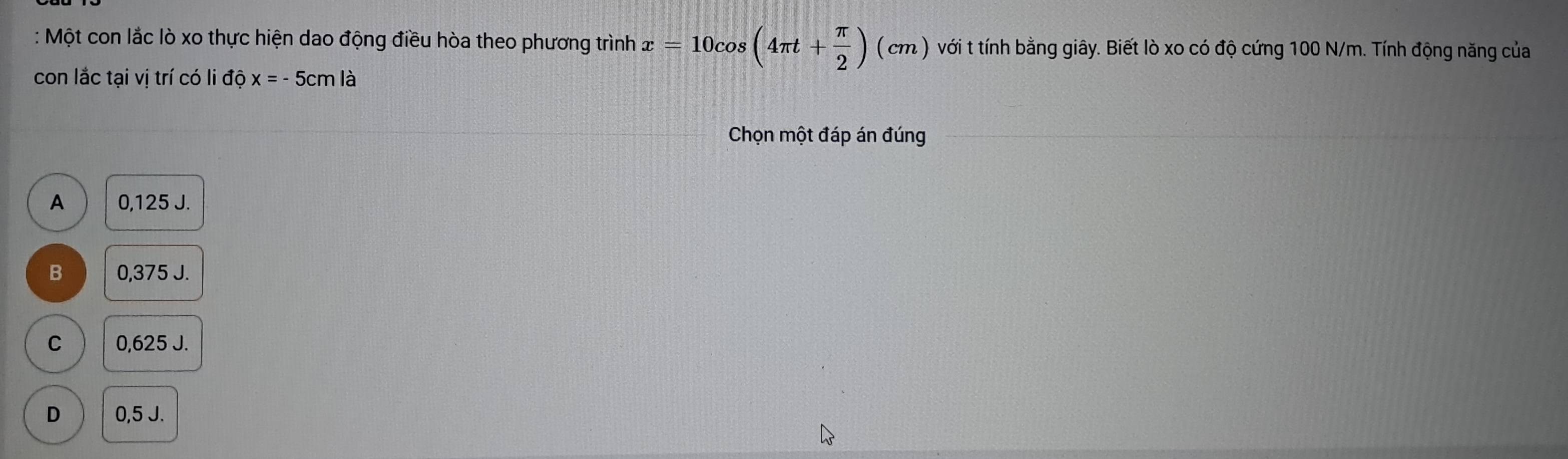 Một con lắc lò xo thực hiện dao động điều hòa theo phương trình x=10cos (4π t+ π /2 ) (cm 2 ) với t tính bằng giây. Biết lò xo có độ cứng 100 N/m. Tính động năng của
con lắc tại vị trí có li dhat ox=-5cmlhat a
Chọn một đáp án đúng
A 0,125 J.
B 0,375 J.
C 0,625 J.
D 0,5 J.