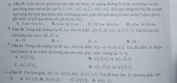 Tuấn lăn hai quả bóng trên mặt sân bóng với quãng đường đi được và hướng của hai
quả bóng được mô tả lần lượt là overline s_1=90overline i-20overline j và vector s_2=100vector i+10vector j. Hỏi quả bóng thứ hai lăn xa hơn
quả bóng thứ nhất bao nhiêu mét và khoảng cách giữa hai quả bóng là bao nhiêu? (chọn giá trị
gần nhất với kết quả trong các giá trị sau đây).
A. 31,6m và 8,3m . B. 8,3m và 31,6m . C. 192,6m và 8,3m . D. 8,3m và 192,6m .
Câu 30. Trong mặt phẳng toạ độ Oxy cho ba điểm A(2;4),B(-1;3) và C(5;-1). Giá trị của tích
vô hướng hai vectơ overline AB· overline AC là
A. -14 . B. -4 . C. -6 . D. 34 .
Câu 31. Trong mặt phẳng toạ độ Oxy, cho hai điểm A(2;-1) và B(-2;1). Toạ độ điểm M thuộc
trục hoành và có hoành độ dương sao cho tam giác ABM vuông tại M là
A. M(sqrt(5):0).
B. M(sqrt(3);0) và M(-sqrt(3);0).
C. M(-sqrt(5):0).
D. M(-sqrt(5);0) và M(sqrt(5):0).
Câu 32. Cho tam giác ABC có A(5;3),B(2;-1),C(-1;5). Toạ độ trực tâm H của tam giác ABC
là A. H(-3,2). B. H(-3,-2). C. H(3,2). D. H(3;-2).