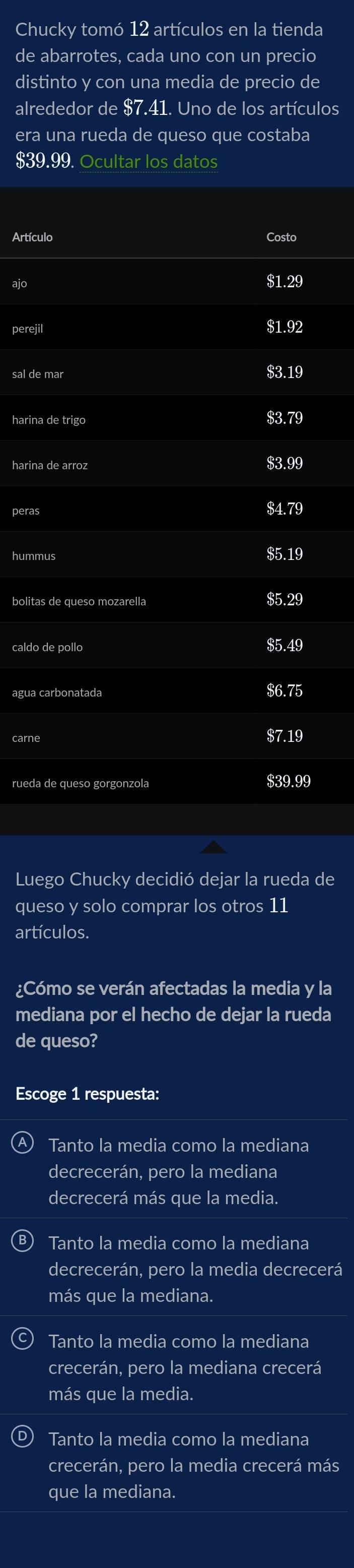 Chucky tomó 12 artículos en la tienda
de abarrotes, cada uno con un precio
distinto y con una media de precio de
alrededor de $7.41. Uno de los artículos
era una rueda de queso que costaba
$39.99. Ocultar los datos
Artículo Costo
ajo
perejil
$1.92
sal de mar $3.19
harina de trigo $3.79
harina de arroz $3.99
peras
$4.79
hummus $5.19
bolitas de queso mozarella $5.29
caldo de pollo
$5.49
agua carbonatada $6.75
$7.19
rueda de queso gorgonzola $39.99
Luego Chucky decidió dejar la rueda de
queso y solo comprar los otros 11
artículos.
¿Cómo se verán afectadas la media y la
mediana por el hecho de dejar la rueda
de queso?
Escoge 1 respuesta:
Tanto la media como la mediana
decrecerán, pero la mediana
decrecerá más que la media.
Tanto la media como la mediana
decrecerán, pero la media decrecerá
más que la mediana.
Tanto la media como la mediana
crecerán, pero la mediana crecerá
más que la media.
® Tanto la media como la mediana
crecerán, pero la media crecerá más
que la mediana.