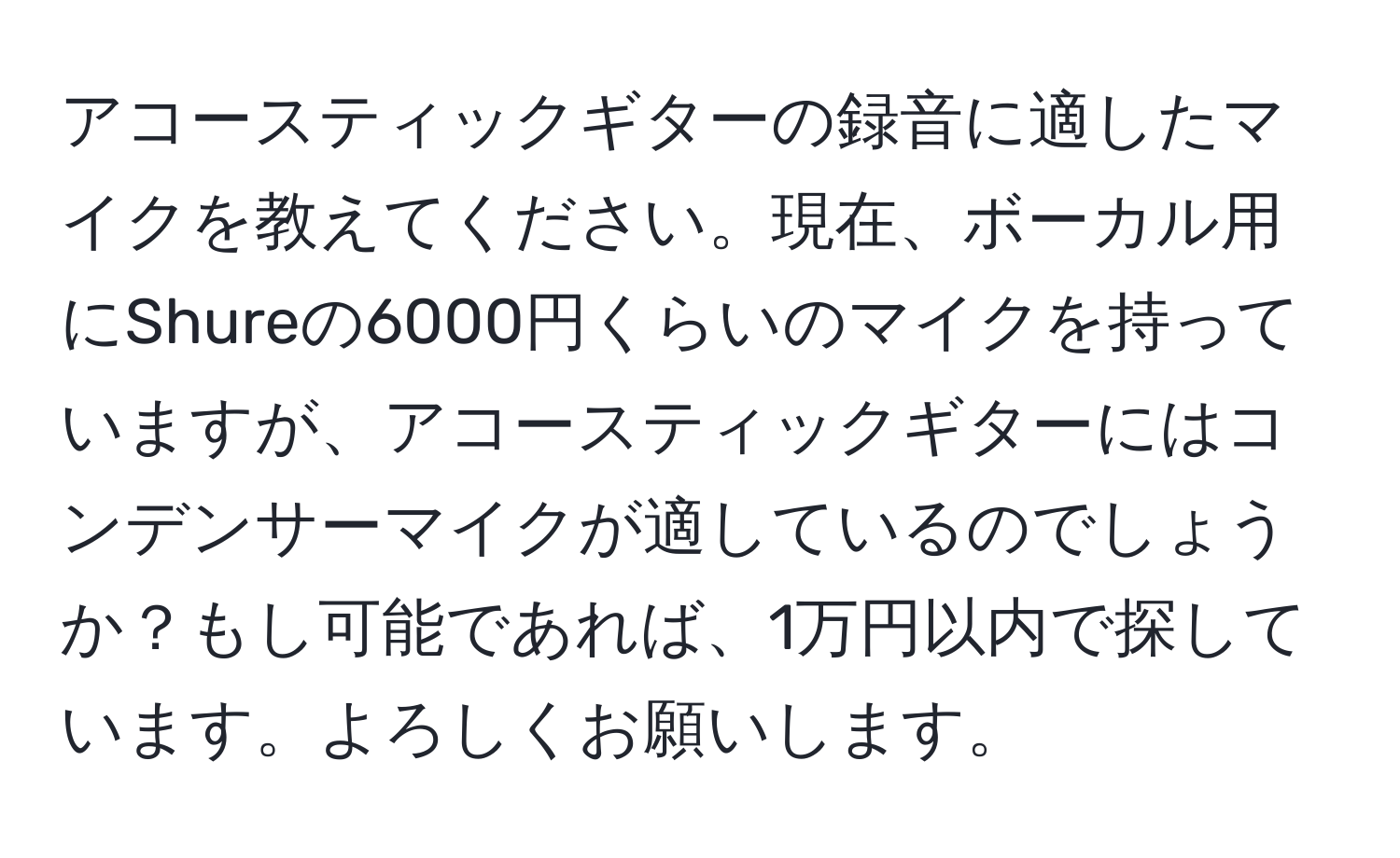 アコースティックギターの録音に適したマイクを教えてください。現在、ボーカル用にShureの6000円くらいのマイクを持っていますが、アコースティックギターにはコンデンサーマイクが適しているのでしょうか？もし可能であれば、1万円以内で探しています。よろしくお願いします。