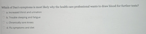 Which of Dan's symptoms is most likely why the health care professional wants to draw blood for further tests?
a. Increased thirst and urination
b. Trouble sleeping and fatigue
c. Chronically sore knees
d. Flu symptoms and diet