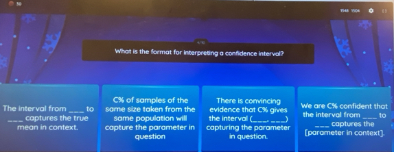 What is the format for interpreting a confidence interval?
C% of samples of the There is convincing 
The interval from _to same size taken from the evidence that C% gives We are C% confident that 
_captures the true same population will the interval (_ the interval from _to 
mean in context. capture the parameter ir capturing the parameter [parameter in context]. captures the 
question in question.