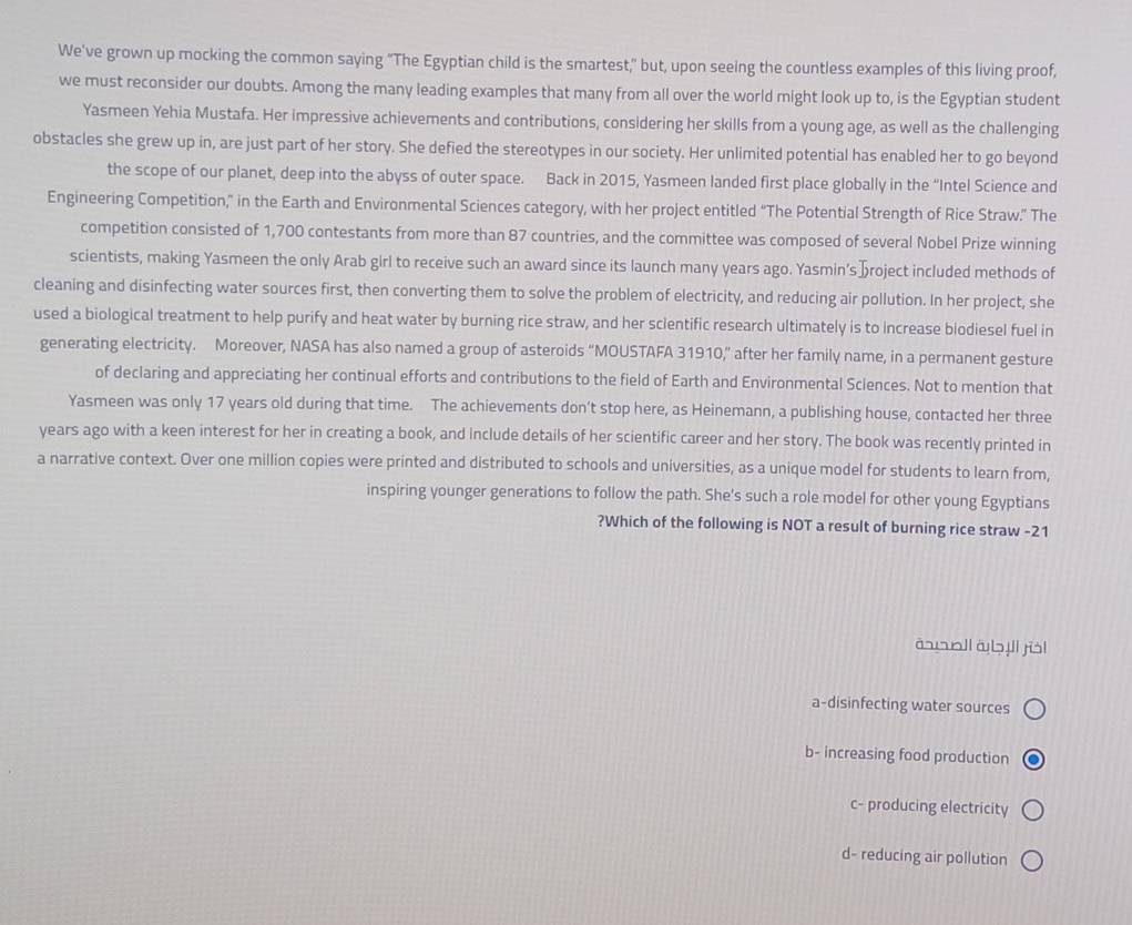 We've grown up mocking the common saying "The Egyptian child is the smartest," but, upon seeing the countless examples of this living proof,
we must reconsider our doubts. Among the many leading examples that many from all over the world might look up to, is the Egyptian student
Yasmeen Yehia Mustafa. Her impressive achievements and contributions, considering her skills from a young age, as well as the challenging
obstacles she grew up in, are just part of her story. She defied the stereotypes in our society. Her unlimited potential has enabled her to go beyond
the scope of our planet, deep into the abyss of outer space. Back in 2015, Yasmeen landed first place globally in the “Intel Science and
Engineering Competition,” in the Earth and Environmental Sciences category, with her project entitled “The Potential Strength of Rice Straw.” The
competition consisted of 1,700 contestants from more than 87 countries, and the committee was composed of several Nobel Prize winning
scientists, making Yasmeen the only Arab girl to receive such an award since its launch many years ago. Yasmin’sऊroject included methods of
cleaning and disinfecting water sources first, then converting them to solve the problem of electricity, and reducing air pollution. In her project, she
used a biological treatment to help purify and heat water by burning rice straw, and her scientific research ultimately is to increase biodiesel fuel in
generating electricity. Moreover, NASA has also named a group of asteroids “MOUSTAFA 31910,” after her family name, in a permanent gesture
of declaring and appreciating her continual efforts and contributions to the field of Earth and Environmental Sciences. Not to mention that
Yasmeen was only 17 years old during that time. The achievements don't stop here, as Heinemann, a publishing house, contacted her three
years ago with a keen interest for her in creating a book, and include details of her scientific career and her story. The book was recently printed in
a narrative context. Over one million copies were printed and distributed to schools and universities, as a unique model for students to learn from,
inspiring younger generations to follow the path. She's such a role model for other young Egyptians
?Which of the following is NOT a result of burning rice straw -21
anl abjl jül
a-disinfecting water sources
b- increasing food production
c- producing electricity
d- reducing air pollution